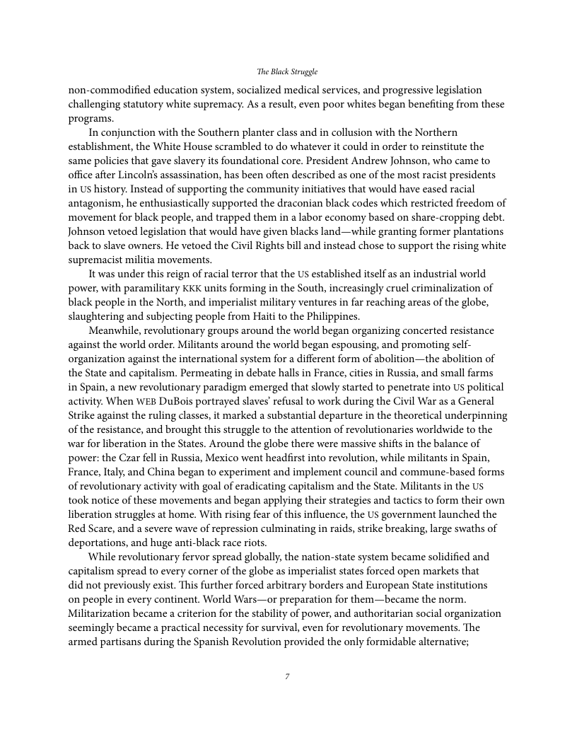 The Black Struggle non-commodified education system, sacialized medical services, and progressive legislation challenging statutory white supremacy. As a result, even poor whites began benefiting from these progras. In conjunction with the Southern planter class and in collusion with the Northern establishment, the White House scrambled to do whatever it could in order to reinstitute the same policies that gave slavery its foundational core. President Andrew Johnson, who came to office after Lincoln’s assassination, has been often described as one of the most racist presidents in US history. Instead of supporting the community initiatives that would have eased racial antagonism, he enthusiastically supported the draconian black codes which resricted freedom of ‘movement for black people, and trapped them in a labor economy based on share-cropping debt. Johnson vetoed legislation that would have given blacks land—while granting former plantations back to slave owners. He vetoed the Civil Rights bill and instead chose to support the rising white supremacist militia movements. It was under this reign of racial terror that the US established itself as an industrial world power, with paramilitary KKK units forming in the South, increasingly cruel criminalization of black people in the North, and imperialist military ventures in far reaching areas of the globe, slaughtering and subjecting people from Haiti to the Philippines. Meanwhile, revolutionary groups around the world began organizing concerted resistance against the world order. Militants around the world began espousing, and promoting self- organization against the international system for a different form of abolition—the abolition of the State and capitalism. Permeating in debate halls in France, cities in Russia, and small farms in Spain, a new revolutionary paradigm emerged that slowly started to penetrate into U political activity. When WEB DuBois portrayed slaves’ refusal to work during the Civil War as a General Strike against the ruling classes, it marked a substantial departure in the theoretical underpinning of the resistance, and brought this struggle to the attention of revolutionaries worldwide to the war for liberation in the States. Around the globe there were massive shifts in the balance of power: the Czar fell in Russia, Mexico went headfirst into revolution, while militants in Spain, France, ltaly, and China began to experiment and implement council and commune-based forms of revolutionary activity with goal of eradicating capitalism and the State. Militants in the US took notice of these movements and began applying their strategies and tactics to form their own liberation struggles at home. With rising fear of this influence, the US government launched the Red Scare, and a severe wave of repression culminating in raids, strike breaking, large swaths of deportations, and huge anti-black race riots. While revolutionary fervor spread globally, the nation-state system became solidified and capitalism spread to every corner of the globe as imperialist states forced open markets that did not previously exist. This further forced arbitrary borders and European State institutions on people in every continent. World Wars—or preparation for them—became the norm. Militarization became a criterion for the stability of power, and authoritarian social organization seemingly became a practical necessity for survival, even for revolutionary movements. The armed partisans during the Spanish Revolution provided the only formidable alternative;